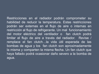 Restricciones en el radiador podrán comprometer su
habilidad de reducir la temperatura. Estas restricciones
podrán ser externas en el flujo de aire o internas en
restricción al flujo de refrigerante. Un mal funcionamiento
del motor eléctrico del ventilador o fan clutch podrá
limitar el flujo de aire a través del radiador. Revise /
remplace el fan clutch…la vida útil esperada de las
bombas de agua y los fan clutch son aproximadamente
la misma y comparten la misma flecha. Un fan clutch que
haya fallado podrá ocasionar daño severo a la bomba de
agua.
 