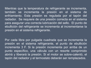 Mientras que la temperatura de refrigerante se incrementa,
también se incrementa la presión en el sistema de
enfriamiento. Esta presión es regulada por el tapón del
radiador. Se requiere de una presión correcta en el sistema
para asegurar una correcta lubricación del sello. El punto de
ebullición del refrigerante se incrementa al incrementarse la
presión en el sistema refrigerante.


Por cada libra por pulgada cuadrada que se incrementa la
presión en el sistema refrigerante, el punto de ebullición
incrementa 3 F. Si la presión incrementa por arriba de un
punto específico, una válvula con un resorte comprimido
abrirá y liberará la presión. Si el motor se sobre-calentó, el
tapón del radiador y el termostato deberán ser remplazados.
 