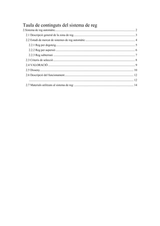 Taula de continguts del sistema de reg
2.Sistema de reg automàtic............................................................................................................ 2
2.1 Descripció general de la zona de reg................................................................................... 3
2.2 Estudi de mercat de sistemes de reg automàtic................................................................... 4
2.2.1 Reg per degoteig........................................................................................................... 5
2.2.2 Reg per aspersió ........................................................................................................... 6
2.2.3 Reg subterrani .............................................................................................................. 7
2.3 Criteris de selecció .............................................................................................................. 8
2.4 VALORACIÓ ..................................................................................................................... 9
2.5 Disseny.............................................................................................................................. 10
2.6 Descripció del funcionament............................................................................................. 12
............................................................................................................................................. 12
2.7 Materials utilitzats al sistema de reg: ................................................................................ 14
 