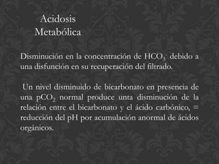 Acidosis
    Metabólica

Disminución en la concentración de HCO3- debido a
una disfunción en su recuperación del filtrado.

 Un nivel disminuido de bicarbonato en presencia de
una pCO2 normal produce unta disminución de la
relación entre el bicarbonato y el ácido carbónico, =
reducción del pH por acumulación anormal de ácidos
orgánicos.
 