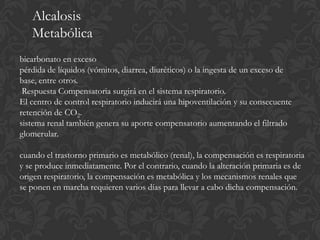 Alcalosis
   Metabólica
bicarbonato en exceso
pérdida de líquidos (vómitos, diarrea, diuréticos) o la ingesta de un exceso de
base, entre otros.
 Respuesta Compensatoria surgirá en el sistema respiratorio.
El centro de control respiratorio inducirá una hipoventilación y su consecuente
retención de CO2.
sistema renal también genera su aporte compensatorio aumentando el filtrado
glomerular.

cuando el trastorno primario es metabólico (renal), la compensación es respiratoria
y se produce inmediatamente. Por el contrario, cuando la alteración primaria es de
origen respiratorio, la compensación es metabólica y los mecanismos renales que
se ponen en marcha requieren varios días para llevar a cabo dicha compensación.
 