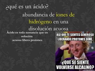 ¿qué es un ácido?
           abundancia de iones de
             hidrógeno en una
             disolución acuosa
Ácido es toda sustancia que en
           solución
    acuosa libera protones
 