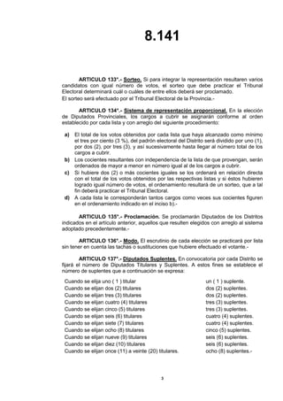 8.141 
3 
ARTICULO 133°.- Sorteo. Si para integrar la representación resultaren varios candidatos con igual número de votos, el sorteo que debe practicar el Tribunal Electoral determinará cuál o cuáles de entre ellos deberá ser proclamado. 
El sorteo será efectuado por el Tribunal Electoral de la Provincia.- 
ARTICULO 134°.- Sistema de representación proporcional. En la elección de Diputados Provinciales, los cargos a cubrir se asignarán conforme al orden establecido por cada lista y con arreglo del siguiente procedimiento: 
a) 
El total de los votos obtenidos por cada lista que haya alcanzado como mínimo el tres por ciento (3 %), del padrón electoral del Distrito será dividido por uno (1), por dos (2), por tres (3), y así sucesivamente hasta llegar al número total de los cargos a cubrir. 
b) 
Los cocientes resultantes con independencia de la lista de que provengan, serán ordenados de mayor a menor en número igual al de los cargos a cubrir. 
c) 
Si hubiere dos (2) o más cocientes iguales se los ordenará en relación directa con el total de los votos obtenidos por las respectivas listas y si éstos hubieren logrado igual número de votos, el ordenamiento resultará de un sorteo, que a tal fin deberá practicar el Tribunal Electoral. 
d) 
A cada lista le corresponderán tantos cargos como veces sus cocientes figuren en el ordenamiento indicado en el inciso b).- 
ARTICULO 135°.- Proclamación. Se proclamarán Diputados de los Distritos indicados en el artículo anterior, aquellos que resulten elegidos con arreglo al sistema adoptado precedentemente.- 
ARTICULO 136°.- Modo. El escrutinio de cada elección se practicará por lista sin tener en cuenta las tachas o sustituciones que hubiere efectuado el votante.- 
ARTICULO 137°.- Diputados Suplentes. En convocatoria por cada Distrito se fijará el número de Diputados Titulares y Suplentes. A estos fines se establece el número de suplentes que a continuación se expresa: 
Cuando se elija uno ( 1 ) titular 
un ( 1 ) suplente. 
Cuando se elijan dos (2) titulares 
dos (2) suplentes. 
Cuando se elijan tres (3) titulares 
dos (2) suplentes. 
Cuando se elijan cuatro (4) titulares 
tres (3) suplentes. 
Cuando se elijan cinco (5) titulares 
tres (3) suplentes. 
Cuando se elijan seis (6) titulares 
cuatro (4) suplentes. 
Cuando se elijan siete (7) titulares 
cuatro (4) suplentes. 
Cuando se elijan ocho (8) titulares 
cinco (5) suplentes. 
Cuando se elijan nueve (9) titulares 
seis (6) suplentes. 
Cuando se elijan diez (10) titulares 
seis (6) suplentes. 
Cuando se elijan once (11) a veinte (20) titulares. 
ocho (8) suplentes.- 
 
