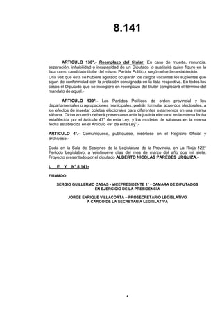 8.141 
4 
ARTICULO 138°.- Reemplazo del titular. En caso de muerte, renuncia, separación, inhabilidad o incapacidad de un Diputado lo sustituirá quien figure en la lista como candidato titular del mismo Partido Político, según el orden establecido. 
Una vez que ésta se hubiere agotado ocuparán los cargos vacantes los suplentes que sigan de conformidad con la prelación consignada en la lista respectiva. En todos los casos el Diputado que se incorpore en reemplazo del titular completará el término del mandato de aquel.- 
ARTICULO 139°.- Los Partidos Políticos de orden provincial y los departamentales o agrupaciones municipales, podrán formular acuerdos electorales, a los efectos de insertar boletas electorales para diferentes estamentos en una misma sábana. Dicho acuerdo deberá presentarse ante la justicia electoral en la misma fecha establecida por el Artículo 47° de esta Ley, y los modelos de sábanas en la misma fecha establecida en el Artículo 49° de esta Ley”.- 
ARTICULO 4°.- Comuníquese, publíquese, insértese en el Registro Oficial y archívese.- 
Dada en la Sala de Sesiones de la Legislatura de la Provincia, en La Rioja 122° Período Legislativo, a veintinueve días del mes de marzo del año dos mil siete. Proyecto presentado por el diputado ALBERTO NICOLAS PAREDES URQUIZA.- 
L E Y N° 8.141- 
FIRMADO: 
SERGIO GUILLERMO CASAS - VICEPRESIDENTE 1° - CAMARA DE DIPUTADOS 
EN EJERCICIO DE LA PRESIDENCIA 
JORGE ENRIQUE VILLACORTA – PROSECRETARIO LEGISLATIVO 
A CARGO DE LA SECRETARIA LEGISLATIVA 
