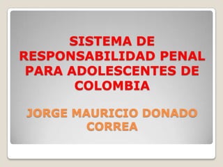 SISTEMA DE
RESPONSABILIDAD PENAL
PARA ADOLESCENTES DE
COLOMBIA
JORGE MAURICIO DONADO
CORREA

 