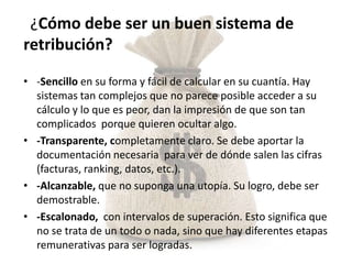 ¿Cómo debe ser un buen sistema de
retribución?

• -Sencillo en su forma y fácil de calcular en su cuantía. Hay
  sistemas tan complejos que no parece posible acceder a su
  cálculo y lo que es peor, dan la impresión de que son tan
  complicados porque quieren ocultar algo.
• -Transparente, completamente claro. Se debe aportar la
  documentación necesaria para ver de dónde salen las cifras
  (facturas, ranking, datos, etc.).
• -Alcanzable, que no suponga una utopía. Su logro, debe ser
  demostrable.
• -Escalonado, con intervalos de superación. Esto significa que
  no se trata de un todo o nada, sino que hay diferentes etapas
  remunerativas para ser logradas.
 