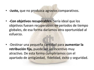 • -Justo, que no produzca agravios comparativos.

• -Con objetivos recuperables. Sería ideal que los
  objetivos fuesen recuperables en periodos de tiempo
  globales, de esa forma daríamos otra oportunidad al
  esfuerzo.

• -Destinar una pequeña cantidad para aumentar la
  retribución fija, puede ser un incentivo muy
  atractivo. De esta forma cumpliríamos con el
  apartado de antigüedad, fidelidad, éxito y seguridad.
 