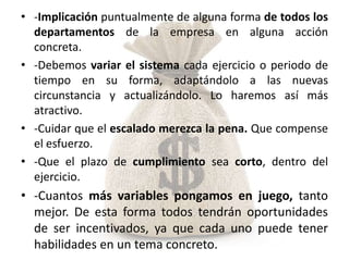 • -Implicación puntualmente de alguna forma de todos los
  departamentos de la empresa en alguna acción
  concreta.
• -Debemos variar el sistema cada ejercicio o periodo de
  tiempo en su forma, adaptándolo a las nuevas
  circunstancia y actualizándolo. Lo haremos así más
  atractivo.
• -Cuidar que el escalado merezca la pena. Que compense
  el esfuerzo.
• -Que el plazo de cumplimiento sea corto, dentro del
  ejercicio.
• -Cuantos más variables pongamos en juego, tanto
  mejor. De esta forma todos tendrán oportunidades
  de ser incentivados, ya que cada uno puede tener
  habilidades en un tema concreto.
 