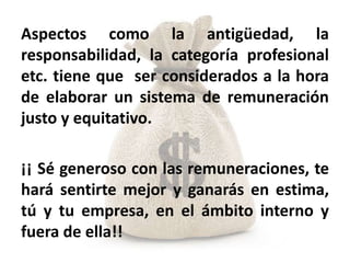 Aspectos como la antigüedad, la
responsabilidad, la categoría profesional
etc. tiene que ser considerados a la hora
de elaborar un sistema de remuneración
justo y equitativo.

¡¡ Sé generoso con las remuneraciones, te
hará sentirte mejor y ganarás en estima,
tú y tu empresa, en el ámbito interno y
fuera de ella!!
 