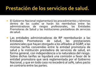  El Gobierno Nacional reglamentará los procedimientos y términos
dentro de los cuales se harán los reembolsos entre las
administradoras de riesgos profesionales, las Entidades
Promotoras de Salud y las instituciones prestadoras de servicios
de salud.
 Las entidades administradoras de RP reembolsarán a las
Entidades Promotoras de salud, las prestaciones
asistenciales que hayan otorgado a los afiliados al SGRP, a las
mismas tarifas convenidas entre la entidad promotora de
salud y la institución prestadora de servicios de salud, en
forma general, con independencia a la naturaleza del riesgo.
Sobre dichas tarifas se liquidará una comisión a favor de la
entidad promotora que será reglamentada por el Gobierno
Nacional, y que en todo caso no excederá al 10%, salvo pacto
en contrario entre las partes.
 