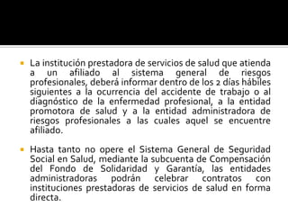  La institución prestadora de servicios de salud que atienda
a un afiliado al sistema general de riesgos
profesionales, deberá informar dentro de los 2 días hábiles
siguientes a la ocurrencia del accidente de trabajo o al
diagnóstico de la enfermedad profesional, a la entidad
promotora de salud y a la entidad administradora de
riesgos profesionales a las cuales aquel se encuentre
afiliado.
 Hasta tanto no opere el Sistema General de Seguridad
Social en Salud, mediante la subcuenta de Compensación
del Fondo de Solidaridad y Garantía, las entidades
administradoras podrán celebrar contratos con
instituciones prestadoras de servicios de salud en forma
directa.
 