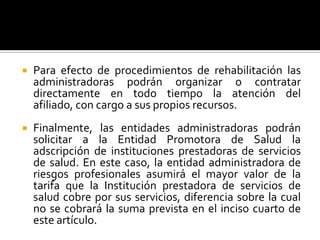  Para efecto de procedimientos de rehabilitación las
administradoras podrán organizar o contratar
directamente en todo tiempo la atención del
afiliado, con cargo a sus propios recursos.
 Finalmente, las entidades administradoras podrán
solicitar a la Entidad Promotora de Salud la
adscripción de instituciones prestadoras de servicios
de salud. En este caso, la entidad administradora de
riesgos profesionales asumirá el mayor valor de la
tarifa que la Institución prestadora de servicios de
salud cobre por sus servicios, diferencia sobre la cual
no se cobrará la suma prevista en el inciso cuarto de
este artículo.
 