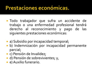  Todo trabajador que sufra un accidente de
trabajo o una enfermedad profesional tendrá
derecho al reconocimiento y pago de las
siguientes prestaciones económicas:
 a) Subsidio por incapacidad temporal;
 b) Indemnización por incapacidad permanente
parcial;
 c) Pensión de Invalidez;
 d) Pensión de sobrevivientes; y,
 e) Auxilio funerario.
 