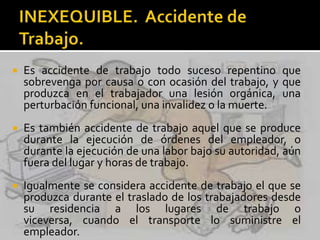 Es accidente de trabajo todo suceso repentino que
sobrevenga por causa o con ocasión del trabajo, y que
produzca en el trabajador una lesión orgánica, una
perturbación funcional, una invalidez o la muerte.
 Es también accidente de trabajo aquel que se produce
durante la ejecución de órdenes del empleador, o
durante la ejecución de una labor bajo su autoridad, aún
fuera del lugar y horas de trabajo.
 Igualmente se considera accidente de trabajo el que se
produzca durante el traslado de los trabajadores desde
su residencia a los lugares de trabajo o
viceversa, cuando el transporte lo suministre el
empleador.
 