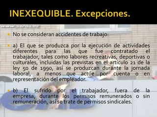  No se consideran accidentes de trabajo:
 a) El que se produzca por la ejecución de actividades
diferentes para las que fue contratado el
trabajador, tales como labores recreativas, deportivas o
culturales, incluidas las previstas en el artículo 21 de la
ley 50 de 1990, así se produzcan durante la jornada
laboral, a menos que actúe por cuenta o en
representación del empleador.
 b) El sufrido por el trabajador, fuera de la
empresa, durante los permisos remunerados o sin
remuneración, así se trate de permisos sindicales.
 