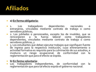  a) En forma obligatoria:
 1. Los trabajadores dependientes nacionales o
extranjeros, vinculados mediante contrato de trabajo o como
servidores públicos;
 2. Los jubilados o pensionados, excepto los de invalidez, que se
reincorporen a la fuerza laboral como trabajadores
dependientes, vinculados mediante contrato de trabajo o como
servidores públicos, y
 3. Los estudiantes que deban ejecutar trabajos que signifiquen fuente
de ingreso para la respectiva institución, cuyo entrenamiento o
actividad formativa es requisito para la culminación de sus estudios, e
involucra un riesgo ocupacional, de conformidad con la
reglamentación que para el efecto se expida.
 b) En forma voluntaria:
 Los trabajadores independientes, de conformidad con la
reglamentación que para tal efecto expida el gobierno nacional.
 