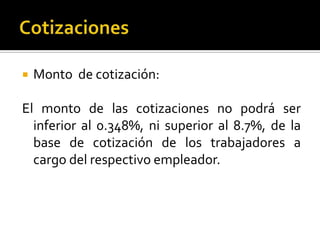  Monto de cotización:
El monto de las cotizaciones no podrá ser
inferior al 0.348%, ni superior al 8.7%, de la
base de cotización de los trabajadores a
cargo del respectivo empleador.
 