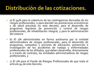  a) El 94% para la cobertura de las contingencias derivadas de los
riesgos profesionales, o para atender las prestaciones económicas
y de salud previstas en este decreto, para el desarrollo de
programas regulares de prevención y control de riesgos
profesionales, de rehabilitación integral, y para la administración
del sistema
 b) El 5% administrados en forma autónoma por la entidad
administradora de riesgos profesionales, para el desarrollo de
programas, campañas y acciones de educación, prevención e
investigación de los accidentes de trabajo y enfermedades
profesionales de los afiliados, que deben desarrollar, directamente
o a través de contrato, las entidades administradoras de riesgos
profesionales, y
 c) El 1% para el Fondo de Riesgos Profesionales de que trata el
artículo 94 de este Decreto.
 