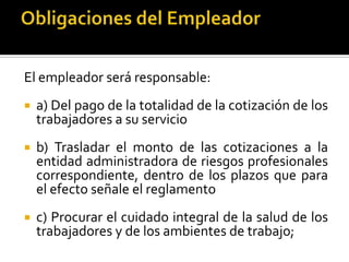 El empleador será responsable:
 a) Del pago de la totalidad de la cotización de los
trabajadores a su servicio
 b) Trasladar el monto de las cotizaciones a la
entidad administradora de riesgos profesionales
correspondiente, dentro de los plazos que para
el efecto señale el reglamento
 c) Procurar el cuidado integral de la salud de los
trabajadores y de los ambientes de trabajo;
 