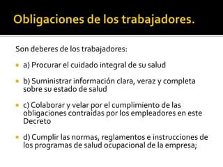Son deberes de los trabajadores:
 a) Procurar el cuidado integral de su salud
 b) Suministrar información clara, veraz y completa
sobre su estado de salud
 c) Colaborar y velar por el cumplimiento de las
obligaciones contraídas por los empleadores en este
Decreto
 d) Cumplir las normas, reglamentos e instrucciones de
los programas de salud ocupacional de la empresa;
 
