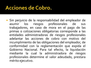  Sin perjuicio de la responsabilidad del empleador de
asumir los riesgos profesionales de sus
trabajadores, en caso de mora en el pago de las
primas o cotizaciones obligatorias corresponde a las
entidades administradoras de riesgos profesionales
adelantar las acciones de cobro con motivo del
incumplimiento de las obligaciones del empleador, de
conformidad con la reglamentación que expida el
Gobierno Nacional. Para tal efecto, la liquidación
mediante la cual la administradora de riesgos
profesionales determine el valor adeudado, prestara
mérito ejecutivo.
 