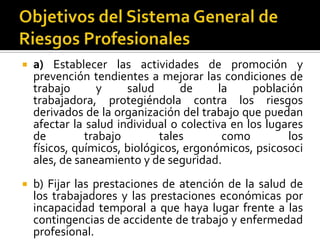  a) Establecer las actividades de promoción y
prevención tendientes a mejorar las condiciones de
trabajo y salud de la población
trabajadora, protegiéndola contra los riesgos
derivados de la organización del trabajo que puedan
afectar la salud individual o colectiva en los lugares
de trabajo tales como los
físicos, químicos, biológicos, ergonómicos, psicosoci
ales, de saneamiento y de seguridad.
 b) Fijar las prestaciones de atención de la salud de
los trabajadores y las prestaciones económicas por
incapacidad temporal a que haya lugar frente a las
contingencias de accidente de trabajo y enfermedad
profesional.
 
