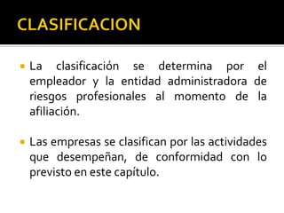  La clasificación se determina por el
empleador y la entidad administradora de
riesgos profesionales al momento de la
afiliación.
 Las empresas se clasifican por las actividades
que desempeñan, de conformidad con lo
previsto en este capítulo.
 