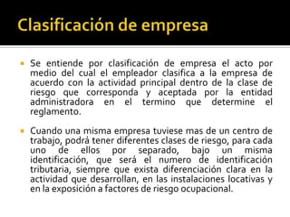  Se entiende por clasificación de empresa el acto por
medio del cual el empleador clasifica a la empresa de
acuerdo con la actividad principal dentro de la clase de
riesgo que corresponda y aceptada por la entidad
administradora en el termino que determine el
reglamento.
 Cuando una misma empresa tuviese mas de un centro de
trabajo, podrá tener diferentes clases de riesgo, para cada
uno de ellos por separado, bajo un misma
identificación, que será el numero de identificación
tributaria, siempre que exista diferenciación clara en la
actividad que desarrollan, en las instalaciones locativas y
en la exposición a factores de riesgo ocupacional.
 