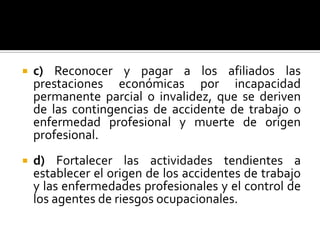  c) Reconocer y pagar a los afiliados las
prestaciones económicas por incapacidad
permanente parcial o invalidez, que se deriven
de las contingencias de accidente de trabajo o
enfermedad profesional y muerte de origen
profesional.
 d) Fortalecer las actividades tendientes a
establecer el origen de los accidentes de trabajo
y las enfermedades profesionales y el control de
los agentes de riesgos ocupacionales.
 