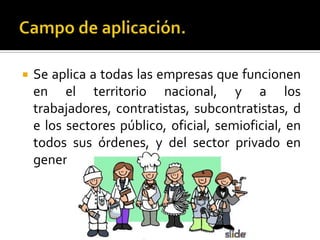  Se aplica a todas las empresas que funcionen
en el territorio nacional, y a los
trabajadores, contratistas, subcontratistas, d
e los sectores público, oficial, semioficial, en
todos sus órdenes, y del sector privado en
general.
 