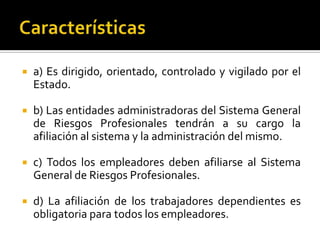  a) Es dirigido, orientado, controlado y vigilado por el
Estado.
 b) Las entidades administradoras del Sistema General
de Riesgos Profesionales tendrán a su cargo la
afiliación al sistema y la administración del mismo.
 c) Todos los empleadores deben afiliarse al Sistema
General de Riesgos Profesionales.
 d) La afiliación de los trabajadores dependientes es
obligatoria para todos los empleadores.
 