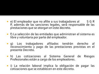  e) El empleador que no afilie a sus trabajadores al S G R
P, además de las sanciones legales, será responsable de las
prestaciones que se otorgan en este decreto.
 f) La selección de las entidades que administran el sistema es
libre y voluntaria por parte del empleador.
 g) Los trabajadores afiliados tendrán derecho al
reconocimiento y pago de las prestaciones previstas en el
presente Decreto.
 h) Las cotizaciones al Sistema General de Riesgos
Profesionales están a cargo de los empleadores.
 i) La relación laboral implica la obligación de pagar las
cotizaciones que se establecen en este decreto.
 