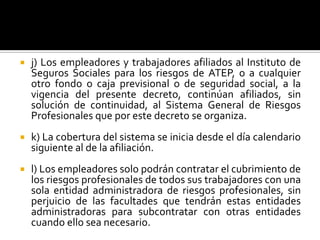  j) Los empleadores y trabajadores afiliados al Instituto de
Seguros Sociales para los riesgos de ATEP, o a cualquier
otro fondo o caja previsional o de seguridad social, a la
vigencia del presente decreto, continúan afiliados, sin
solución de continuidad, al Sistema General de Riesgos
Profesionales que por este decreto se organiza.
 k) La cobertura del sistema se inicia desde el día calendario
siguiente al de la afiliación.
 l) Los empleadores solo podrán contratar el cubrimiento de
los riesgos profesionales de todos sus trabajadores con una
sola entidad administradora de riesgos profesionales, sin
perjuicio de las facultades que tendrán estas entidades
administradoras para subcontratar con otras entidades
cuando ello sea necesario.
 