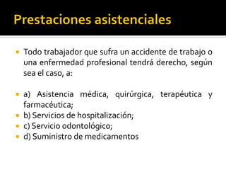  Todo trabajador que sufra un accidente de trabajo o
una enfermedad profesional tendrá derecho, según
sea el caso, a:
 a) Asistencia médica, quirúrgica, terapéutica y
farmacéutica;
 b) Servicios de hospitalización;
 c) Servicio odontológico;
 d) Suministro de medicamentos
 