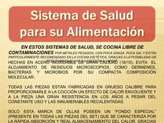EN ESTOS SISTEMAS DE SALUD, SE COCINA LIBRE DE
CONTAMINACIONES POR METALES PESADOS, CON POCA GRASA, POCA SAL Y ESTÁN
PARTICULARMENTE RECOMENDADO EN LA COCINA DIETÉTICA, GRACIAS A LA POSIBILIDAD DE
EFECTUAR EN ELLOS "LA COCCIÓN A VAPOR".
HECHAS EN ACERO INOXIDABLE DE GRAN CALIDAD (18/10). EVITA EL
ALOJAMIENTO DE RESIDUOS MICROSCOPIOS, COMO GERMENES,
BACTERIAS Y MICROBIOS POR SU COMPACTA COMPOSICIÓN
MOLECULAR.
TODAS LAS PIEZAS ESTÁN FABRICADAS EN GRUESO CALIBRE PARA
PROPORCIONARLE A LA COCCIÓN UN EFECTO DE CALOR ENVOLVENTE Y
A LA PIEZA UNA GRAN RESISTENCIA EN LOS AÑOS A PESAR DEL
CONSTANTE USO Y LAS INNUMERABLES RECALENTADAS.
SOLO ESTA MARCA DE OLLAS POSEEN UN “FONDO ESPECIAL”
(PRESENTE EN TODAS LAS PIEZAS DEL SET) QUE SE CARACTERIZA POR
LA RÁPIDA ABSORCIÓN Y REAL ALMACENAMIENTO DEL CALOR, GRACIAS
 