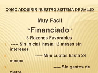 COMO ADQUIRIR NUESTRO SISTEMA DE SALUD
Muy Fácil
“Financiado”
3 Razones Favorables
1. ----- Sin Inicial hasta 12 meses sin
intereses
2. ----- Mini cuotas hasta 24
meses
3. ----- Sin gastos de
 