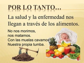 POR LO TANTO…
La salud y la enfermedad nos
llegan a través de los alimentos.
No nos morimos,
nos matamos.
Con las muelas cavamos
Nuestra propia tumba.
 