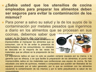  ¿Sabía usted que los utensilios de cocina
empleados para preparar los alimentos deben
ser seguros para evitar la contaminación de los
mismos?
 Para poner a salvo su salud y la de los suyos de la
contaminación por metales pesados que ingerimos
a diario en los alimentos que se procesan en sus
cocinas, debemos saber que utensilios y metales
usar a la hora de cocinar.Como es bien sabido, la inocuidad alimentaria es
imprescindible al manipular los alimentos que se
consumen, con el fin de evitar la presencia de
enfermedades en los consumidores, no obstante
se descuida en la mayoría de las veces los
materiales que se utilizan en la preparación de los
mismos.
La importancia radica en que no solo se pueden comprar equipos por su marca, o la
garantía que se ofrezca, o en que facilita la preparación de los alimentos; el punto más
imprescindible radica en los materiales que confeccionan ese equipo de cocina. Se han
estudiado una serie de químicos, metales o compuestos que pueden ser liberados de los
equipos provocado por el calor generado, por lo que se combinan con los alimentos
causando la contaminación de los mismos y por lo tanto perjudicando la salud de los
 