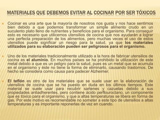 MATERIALES QUE DEBEMOS EVITAR AL COCINAR POR SER TÓXICOS
 Cocinar es una arte que la mayoría de nosotros nos gusta y nos hace sentirnos
bien debido a que podemos transformar un simple alimento crudo en un
suculento plato lleno de nutrientes y beneficios para el organismo. Para conseguir
esto es necesario que utilicemos utensilios de cocina que nos ayudarán a lograr
una perfecta preparación de los alimentos, pero muchas veces el uso de estos
utensilios puede significar un riesgo para la salud, ya que los materiales
utilizados para su elaboración pueden ser peligrosos para el organismo.
 Uno de los materiales tradicionalmente utilizado a la hora de fabricar utensilios de
cocina es el aluminio. En muchos países se ha prohibido la utilización de este
metal debido a que es un peligro para la salud, pues es un metal que se acumula
en el organismo y éste no tiene la forma de eliminarlo, causando trastornos. De
hecho se considera como causa para padecer Alzheimer.
 El teflón es otro de los materiales que se suele usar en la elaboración de
utensilios de cocina que se ha puesto en duda en los últimos tiempos. Este
material se suele usar para recubrir sartenes y cazuelas debido a sus
propiedades antiadherentes, pero contiene ácido perflouroctano, un componente
que es tóxico para el organismo, y que a altas temperaturas se libera en forma de
gas. Por este motivo es recomendable no someter a este tipo de utensilios a altas
temperaturas y es importante reponerlas de vez en cuando.
 