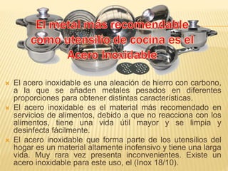  El acero inoxidable es una aleación de hierro con carbono,
a la que se añaden metales pesados en diferentes
proporciones para obtener distintas características.
 El acero inoxidable es el material más recomendado en
servicios de alimentos, debido a que no reacciona con los
alimentos, tiene una vida útil mayor y se limpia y
desinfecta fácilmente.
 El acero inoxidable que forma parte de los utensilios del
hogar es un material altamente inofensivo y tiene una larga
vida. Muy rara vez presenta inconvenientes. Existe un
acero inoxidable para este uso, el (Inox 18/10).
 