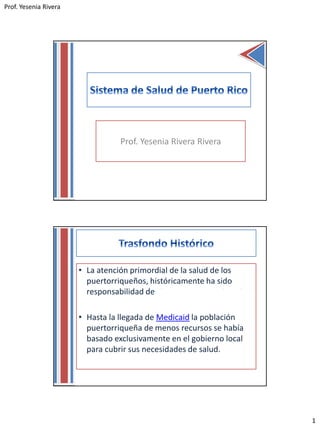 Prof. Yesenia Rivera
1
Prof. Yesenia Rivera Rivera
• La atención primordial de la salud de los
puertorriqueños, históricamente ha sido
responsabilidad de el Departamento de Salud.
• Hasta la llegada de Medicaid la población
puertorriqueña de menos recursos se había
basado exclusivamente en el gobierno local
para cubrir sus necesidades de salud.
 