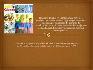 El sistema integral de seguridad social en Colombia integral vigente
 en Colombia esta reglamentado por la ley 100, expedida en 1993.
 