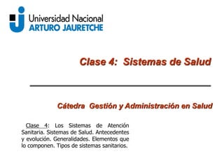 Clase 4: Sistemas de Salud
Cátedra Gestión y Administración en Salud
Clase 4: Los Sistemas de Atención
Sanitaria. Sistemas de Salud. Antecedentes
y evolución. Generalidades. Elementos que
lo componen. Tipos de sistemas sanitarios.
 