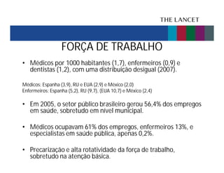 FORÇA DE TRABALHO
• Médicos por 1000 habitantes (1,7), enfermeiros (0,9) e
dentistas (1,2), com uma distribuição desigual (2007).
Médicos: Espanha (3,9), RU e EUA (2,9) e México (2,0)
Enfermeiros: Espanha (5,2), RU (9,7), (EUA 10,7) e México (2,4)

• Em 2005, o setor público brasileiro gerou 56,4% dos empregos
em saúde, sobretudo em nível municipal.
• Médicos ocupavam 61% dos empregos, enfermeiros 13%, e
especialistas em saúde pública, apenas 0,2%.
• Precarização e alta rotatividade da força de trabalho,
sobretudo na atenção básica.

 