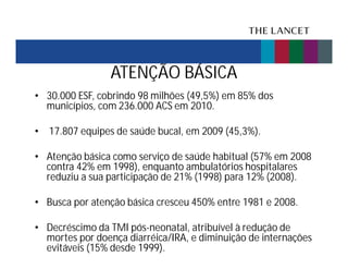 ATENÇÃO BÁSICA
• 30.000 ESF, cobrindo 98 milhões (49,5%) em 85% dos
municípios, com 236.000 ACS em 2010.
• 17.807 equipes de saúde bucal, em 2009 (45,3%).
• Atenção básica como serviço de saúde habitual (57% em 2008
contra 42% em 1998), enquanto ambulatórios hospitalares
reduziu a sua participação de 21% (1998) para 12% (2008).
• Busca por atenção básica cresceu 450% entre 1981 e 2008.
• Decréscimo da TMI pós-neonatal, atribuível à redução de
mortes por doença diarréica/IRA, e diminuição de internações
evitáveis (15% desde 1999).

 