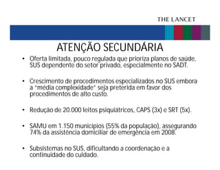 ATENÇÃO SECUNDÁRIA
• Oferta limitada, pouco regulada que prioriza planos de saúde,
SUS dependente do setor privado, especialmente no SADT.
• Crescimento de procedimentos especializados no SUS embora
a “média complexidade” seja preterida em favor dos
procedimentos de alto custo.
• Redução de 20.000 leitos psiquiátricos, CAPS (3x) e SRT (5x).
• SAMU em 1.150 municípios (55% da população), assegurando
74% da assistência domiciliar de emergência em 2008.
• Subsistemas no SUS, dificultando a coordenação e a
continuidade do cuidado.

 