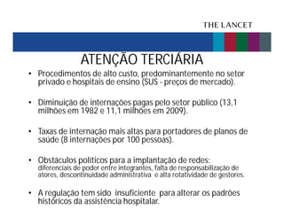 ATENÇÃO TERCIÁRIA
• Procedimentos de alto custo, predominantemente no setor
privado e hospitais de ensino (SUS - preços de mercado).
• Diminuição de internações pagas pelo setor público (13,1
milhões em 1982 e 11,1 milhões em 2009).
• Taxas de internação mais altas para portadores de planos de
saúde (8 internações por 100 pessoas).
• Obstáculos políticos para a implantação de redes:

diferenciais de poder entre integrantes, falta de responsabilização de
atores, descontinuidade administrativa e alta rotatividade de gestores.

• A regulação tem sido insuficiente para alterar os padrões
históricos da assistência hospitalar.

 