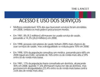 ACESSO E USO DOS SERVIÇOS
• Melhora considerável: 93% dos que buscaram serviços foram atendidas
em 2008, embora os mais pobres procurassem menos.
• Em 1981, 8% (9,2 milhões) afirmavam ter usado serviço de saúde,
passando a 14,2% (26,8 milhões) em 2008.
• Em 1998, pessoas com planos de saúde tinham 200% mais chances de
usar serviços de saúde, mas a desigualdade se reduziu para 70% em 2008.
• Em 1998, 55% da população consultou um médico, passando para 68% em
2008 (igual aos EUA), variando de 76% entre os de renda mais alta a 59%
entre os de renda mais baixa.
• Em 1981, 17% da população havia consultado um dentista, alcançando
40% em 2008, quando 11,6% afirmavam nunca ter ido ao dentista, mas
permanecem desigualdades (23,4% entre os de renda mais baixa contra
3,6% dos de renda mais alta).

 