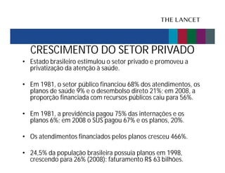 CRESCIMENTO DO SETOR PRIVADO
• Estado brasileiro estimulou o setor privado e promoveu a
privatização da atenção à saúde.
• Em 1981, o setor público financiou 68% dos atendimentos, os
planos de saúde 9% e o desembolso direto 21%; em 2008, a
proporção financiada com recursos públicos caiu para 56%.
• Em 1981, a previdência pagou 75% das internações e os
planos 6%; em 2008 o SUS pagou 67% e os planos, 20%.
• Os atendimentos financiados pelos planos cresceu 466%.
• 24,5% da população brasileira possuía planos em 1998,
crescendo para 26% (2008): faturamento R$ 63 bilhões.

 