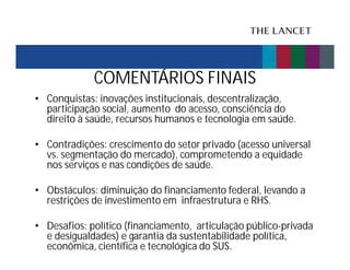 COMENTÁRIOS FINAIS
• Conquistas: inovações institucionais, descentralização,
participação social, aumento do acesso, consciência do
direito à saúde, recursos humanos e tecnologia em saúde.
• Contradições: crescimento do setor privado (acesso universal
vs. segmentação do mercado), comprometendo a equidade
nos serviços e nas condições de saúde.
• Obstáculos: diminuição do financiamento federal, levando a
restrições de investimento em infraestrutura e RHS.
• Desafios: político (financiamento, articulação público-privada
e desigualdades) e garantia da sustentabilidade política,
econômica, científica e tecnológica do SUS.

 